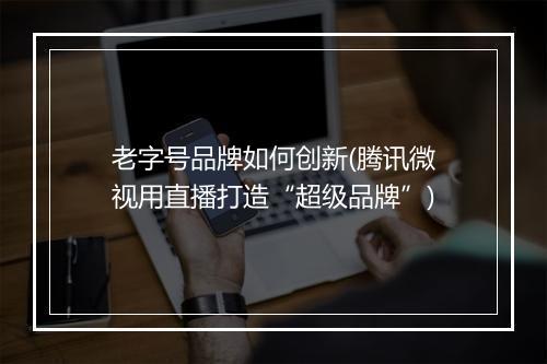 老字号品牌如何创新(腾讯微视用直播打造“超级品牌”)
