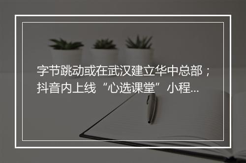 字节跳动或在武汉建立华中总部；抖音内上线“心选课堂”小程序，打造卖课平台...