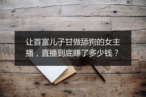 让首富儿子甘做舔狗的女主播，直播到底赚了多少钱？