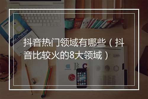 抖音热门领域有哪些（抖音比较火的8大领域）