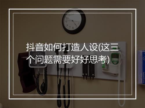 抖音如何打造人设(这三个问题需要好好思考)