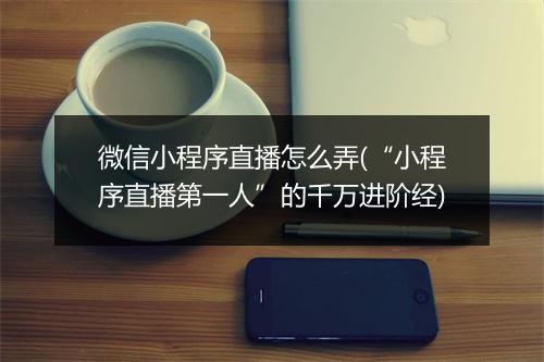 微信小程序直播怎么弄(“小程序直播第一人”的千万进阶经)