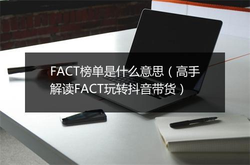 FACT榜单是什么意思（高手解读FACT玩转抖音带货）