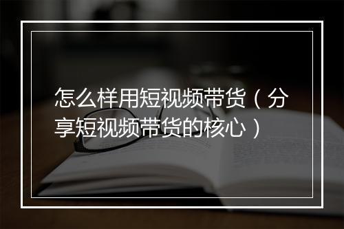 怎么样用短视频带货（分享短视频带货的核心）