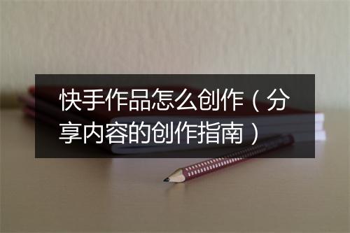 快手作品怎么创作（分享内容的创作指南）