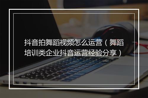 抖音拍舞蹈视频怎么运营（舞蹈培训类企业抖音运营经验分享）