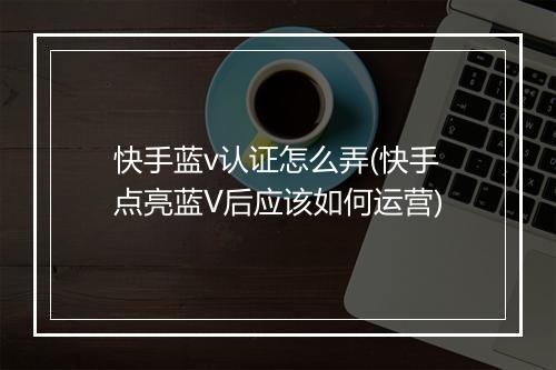 快手蓝v认证怎么弄(快手点亮蓝V后应该如何运营)