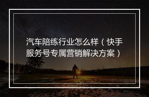 汽车陪练行业怎么样（快手服务号专属营销解决方案）