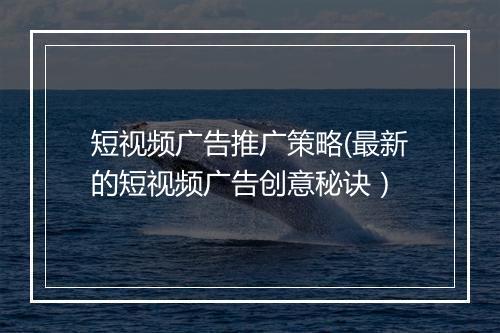短视频广告推广策略(最新的短视频广告创意秘诀）