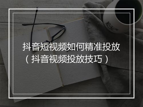 抖音短视频如何精准投放（抖音视频投放技巧）