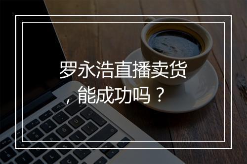 罗永浩直播卖货，能成功吗？