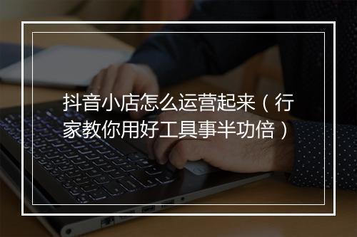 抖音小店怎么运营起来（行家教你用好工具事半功倍）