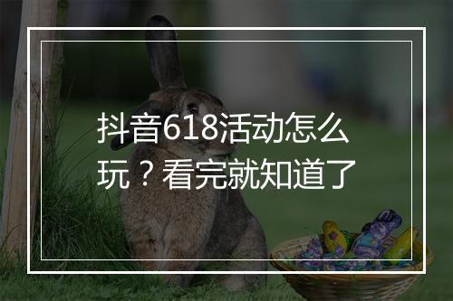 抖音618活动怎么玩？看完就知道了