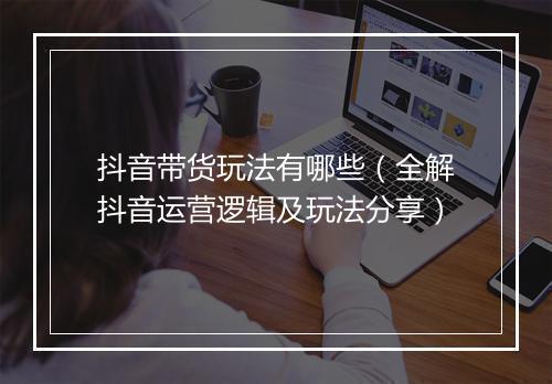 抖音带货玩法有哪些（全解抖音运营逻辑及玩法分享）