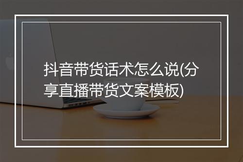 抖音带货话术怎么说(分享直播带货文案模板)
