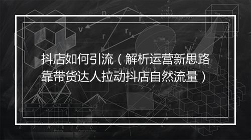 抖店如何引流（解析运营新思路靠带货达人拉动抖店自然流量）