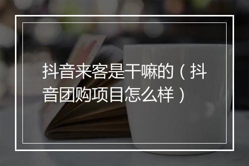 抖音来客是干嘛的（抖音团购项目怎么样）