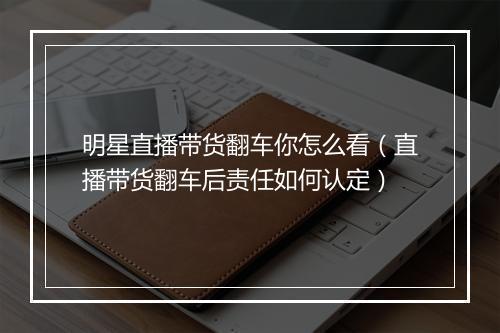 明星直播带货翻车你怎么看（直播带货翻车后责任如何认定）