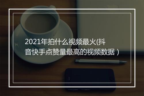 2021年拍什么视频最火(抖音快手点赞量最高的视频数据）