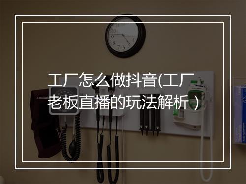 工厂怎么做抖音(工厂老板直播的玩法解析）