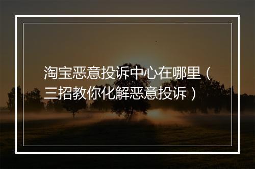 淘宝恶意投诉中心在哪里（三招教你化解恶意投诉）