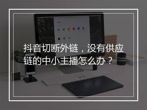抖音切断外链，没有供应链的中小主播怎么办？