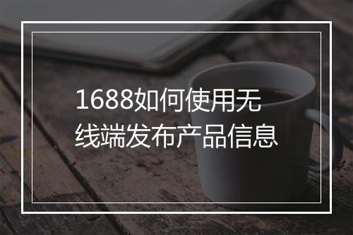 1688如何使用无线端发布产品信息