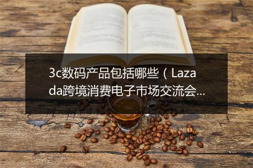 3c数码产品包括哪些（Lazada跨境消费电子市场交流会）