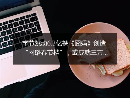 字节跳动6.3亿携《囧妈》创造“网络春节档”，或成就三方共赢