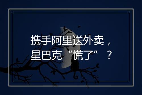 携手阿里送外卖，星巴克“慌了”？