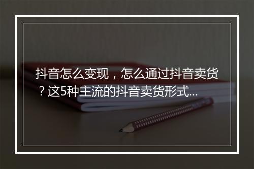 抖音怎么变现，怎么通过抖音卖货？这5种主流的抖音卖货形式你一定要学会