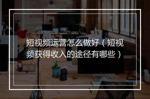 短视频运营怎么做好（短视频获得收入的途径有哪些）
