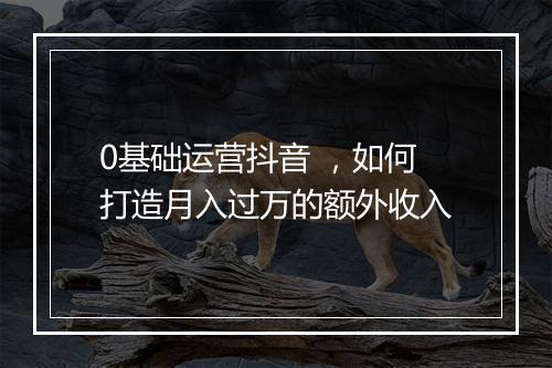 0基础运营抖音 ，如何打造月入过万的额外收入