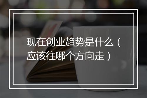 现在创业趋势是什么（应该往哪个方向走）