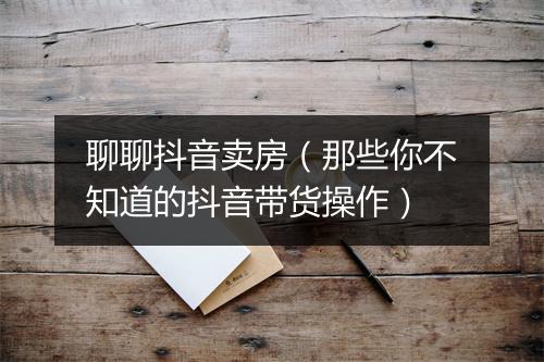 聊聊抖音卖房（那些你不知道的抖音带货操作）