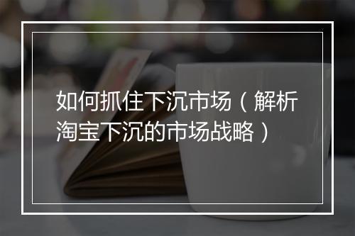 如何抓住下沉市场（解析淘宝下沉的市场战略）