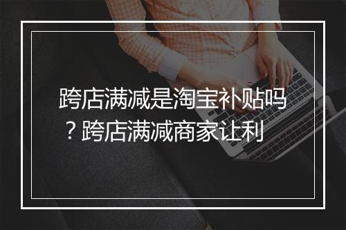 跨店满减是淘宝补贴吗？跨店满减商家让利