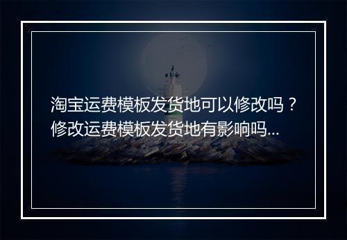 淘宝运费模板发货地可以修改吗？修改运费模板发货地有影响吗？