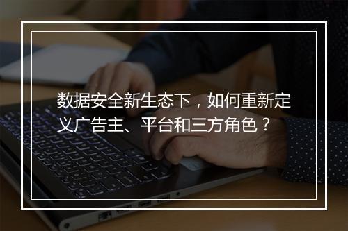 数据安全新生态下，如何重新定义广告主、平台和三方角色？