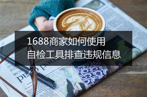 1688商家如何使用自检工具排查违规信息