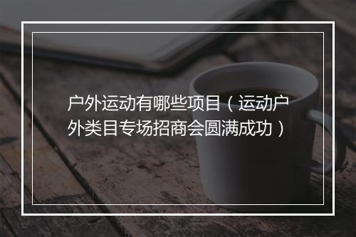 户外运动有哪些项目（运动户外类目专场招商会圆满成功）