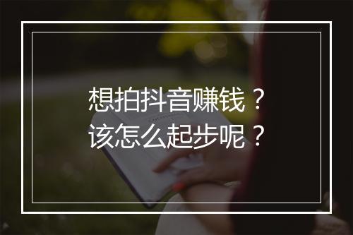 想拍抖音赚钱？该怎么起步呢？