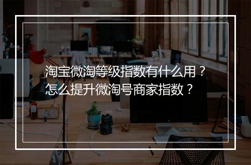 淘宝微淘等级指数有什么用？怎么提升微淘号商家指数？