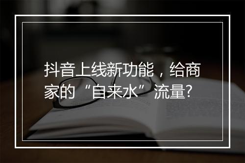 抖音上线新功能，给商家的“自来水”流量?