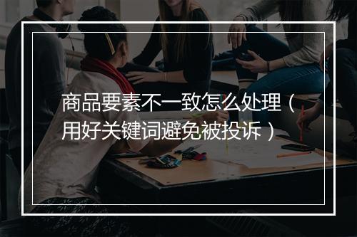 商品要素不一致怎么处理（用好关键词避免被投诉）