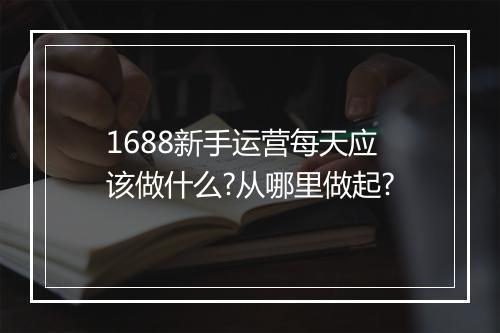 1688新手运营每天应该做什么?从哪里做起?