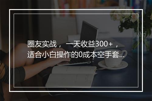 圈友实战， 一天收益300+，适合小白操作的0成本空手套白狼项目！