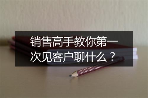 销售高手教你第一次见客户聊什么？