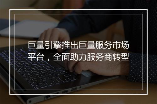 巨量引擎推出巨量服务市场平台，全面助力服务商转型