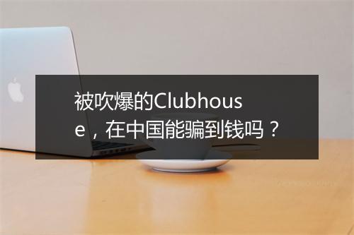 被吹爆的Clubhouse，在中国能骗到钱吗？